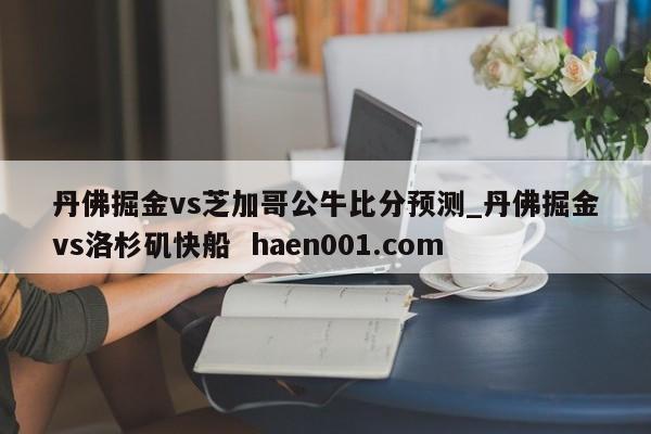 丹佛掘金vs芝加哥公牛比分预测_丹佛掘金vs洛杉矶快船  haen001.com