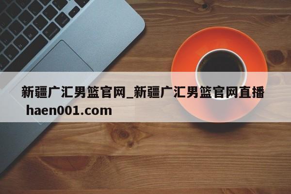 新疆广汇男篮官网_新疆广汇男篮官网直播  haen001.com