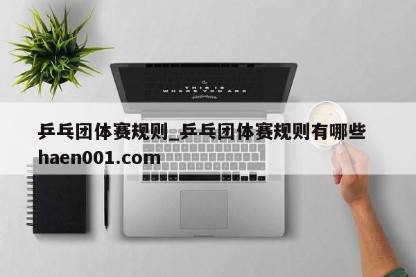乒乓团体赛规则_乒乓团体赛规则有哪些  haen001.com