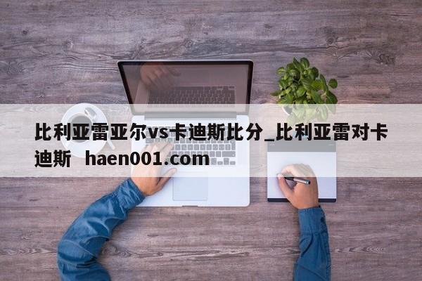 比利亚雷亚尔vs卡迪斯比分_比利亚雷对卡迪斯  haen001.com