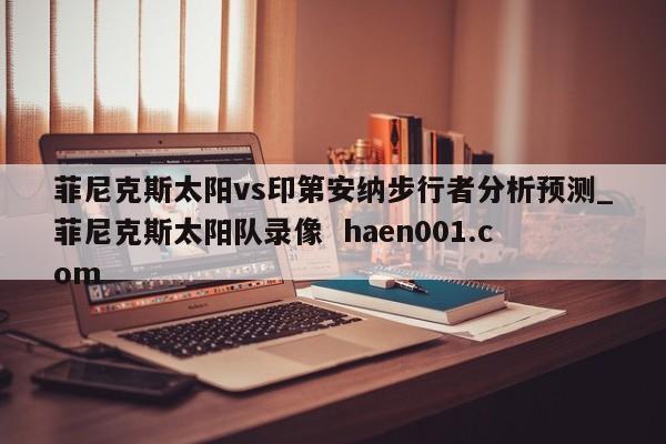 菲尼克斯太阳vs印第安纳步行者分析预测_菲尼克斯太阳队录像  haen001.com