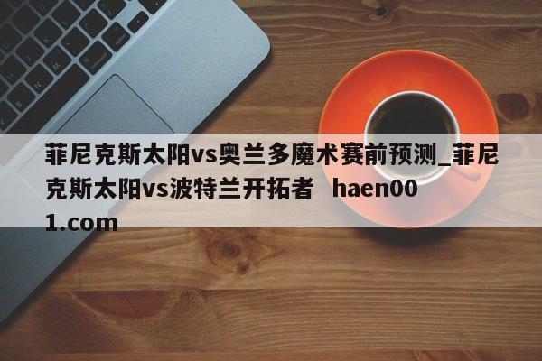 菲尼克斯太阳vs奥兰多魔术赛前预测_菲尼克斯太阳vs波特兰开拓者  haen001.com