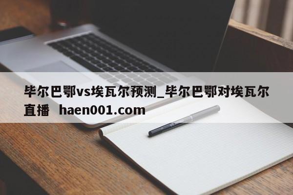 毕尔巴鄂vs埃瓦尔预测_毕尔巴鄂对埃瓦尔直播  haen001.com