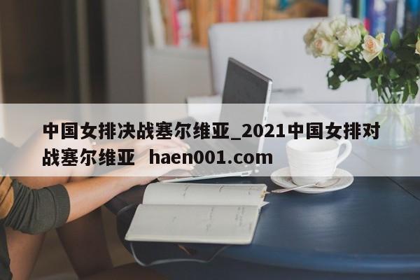 中国女排决战塞尔维亚_2021中国女排对战塞尔维亚  haen001.com