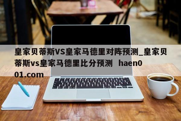 皇家贝蒂斯VS皇家马德里对阵预测_皇家贝蒂斯vs皇家马德里比分预测  haen001.com