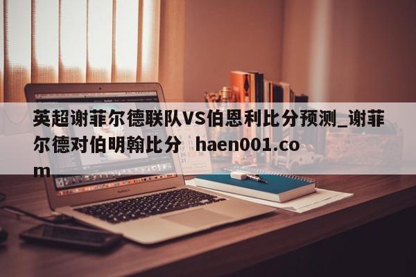 英超谢菲尔德联队VS伯恩利比分预测_谢菲尔德对伯明翰比分  haen001.com