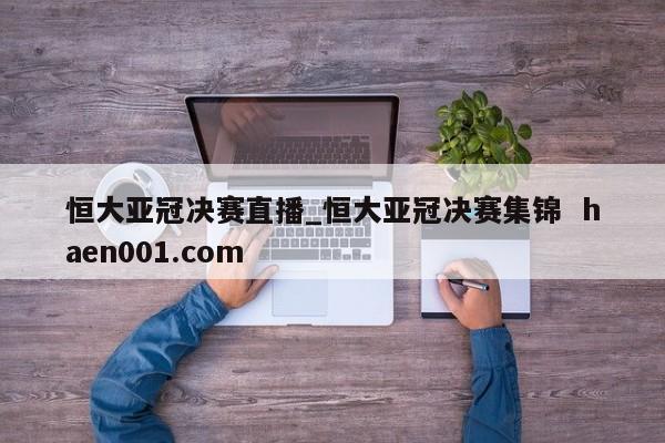 恒大亚冠决赛直播_恒大亚冠决赛集锦  haen001.com