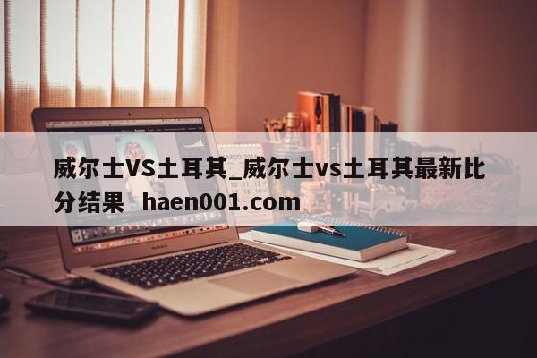 威尔士VS土耳其_威尔士vs土耳其最新比分结果  haen001.com