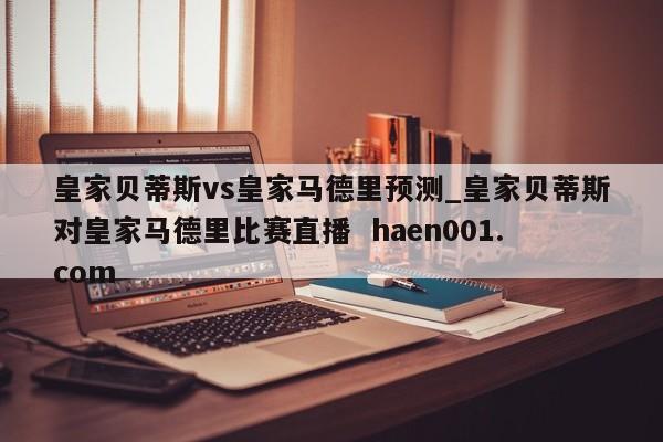 皇家贝蒂斯vs皇家马德里预测_皇家贝蒂斯对皇家马德里比赛直播  haen001.com