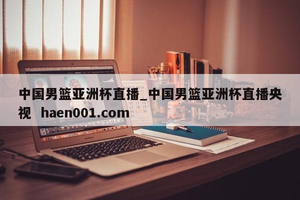 中国男篮亚洲杯直播_中国男篮亚洲杯直播央视  haen001.com