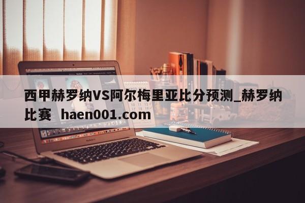 西甲赫罗纳VS阿尔梅里亚比分预测_赫罗纳比赛  haen001.com