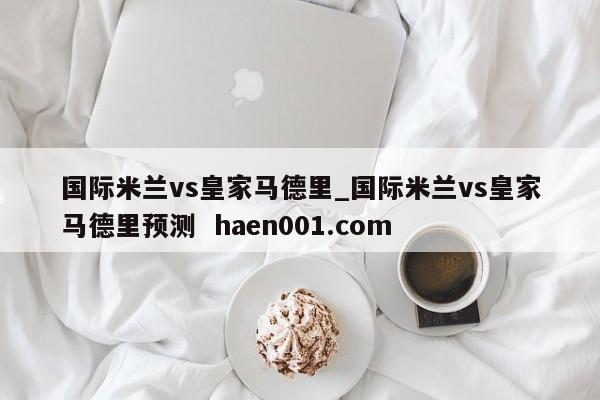 国际米兰vs皇家马德里_国际米兰vs皇家马德里预测  haen001.com