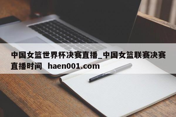 中国女篮世界杯决赛直播_中国女篮联赛决赛直播时间  haen001.com