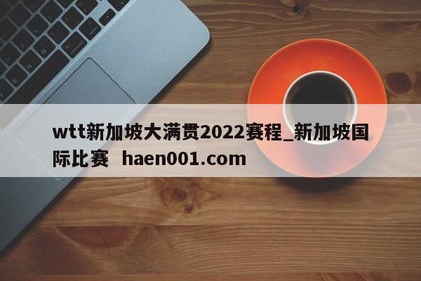 wtt新加坡大满贯2022赛程_新加坡国际比赛  haen001.com