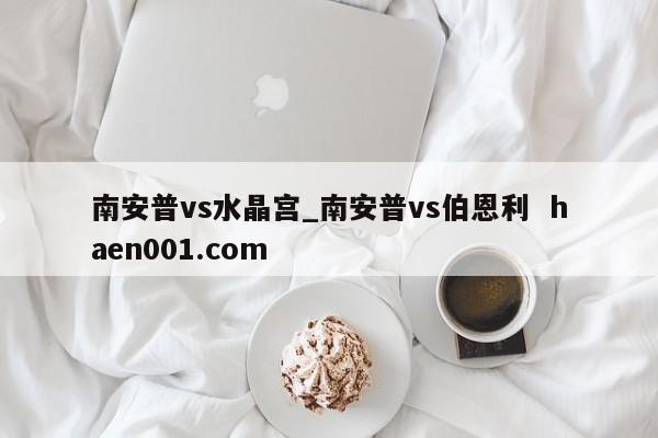 南安普vs水晶宫_南安普vs伯恩利  haen001.com