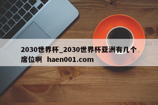 2030世界杯_2030世界杯亚洲有几个席位啊  haen001.com