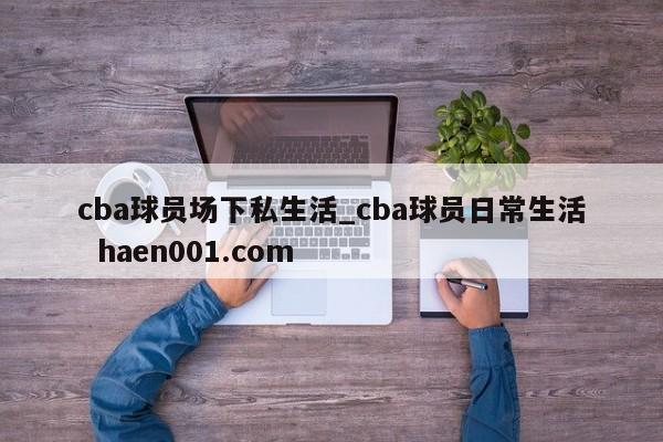 cba球员场下私生活_cba球员日常生活  haen001.com