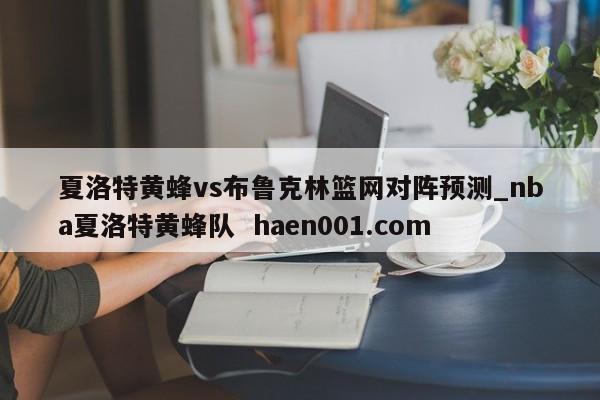 夏洛特黄蜂vs布鲁克林篮网对阵预测_nba夏洛特黄蜂队  haen001.com