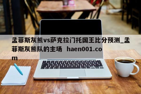 孟菲斯灰熊vs萨克拉门托国王比分预测_孟菲斯灰熊队的主场  haen001.com