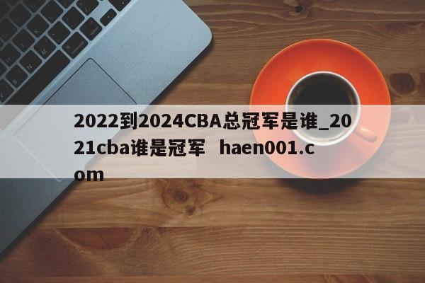 2022到2024CBA总冠军是谁_2021cba谁是冠军  haen001.com