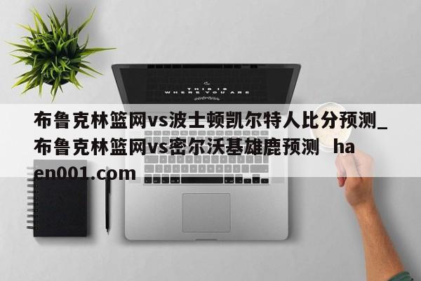 布鲁克林篮网vs波士顿凯尔特人比分预测_布鲁克林篮网vs密尔沃基雄鹿预测  haen001.com