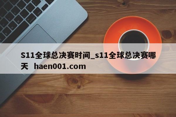 S11全球总决赛时间_s11全球总决赛哪天  haen001.com