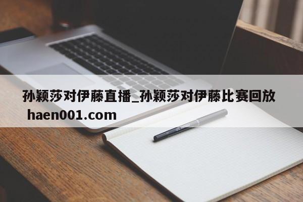 孙颖莎对伊藤直播_孙颖莎对伊藤比赛回放  haen001.com