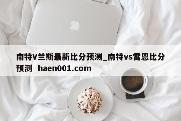 南特V兰斯最新比分预测_南特vs雷恩比分预测  haen001.com