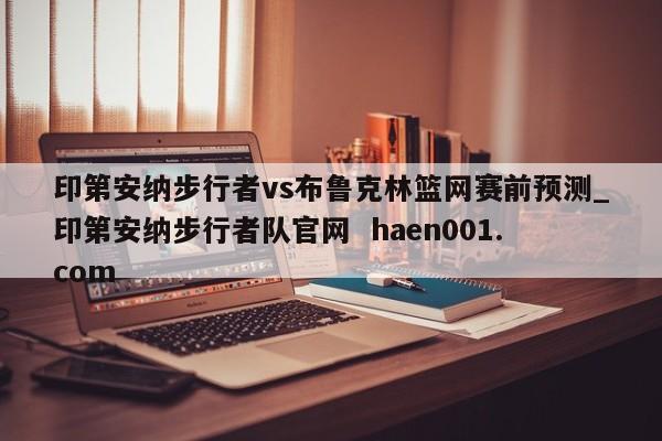 印第安纳步行者vs布鲁克林篮网赛前预测_印第安纳步行者队官网  haen001.com
