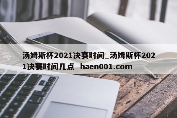 汤姆斯杯2021决赛时间_汤姆斯杯2021决赛时间几点  haen001.com