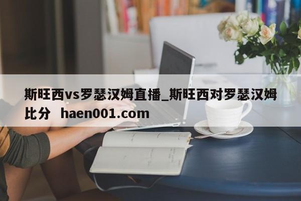 斯旺西vs罗瑟汉姆直播_斯旺西对罗瑟汉姆比分  haen001.com