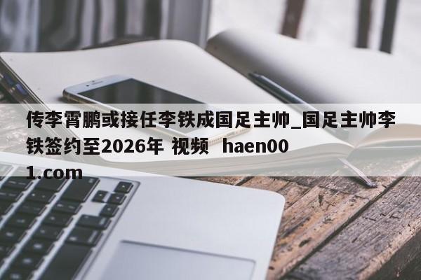 传李霄鹏或接任李铁成国足主帅_国足主帅李铁签约至2026年 视频  haen001.com