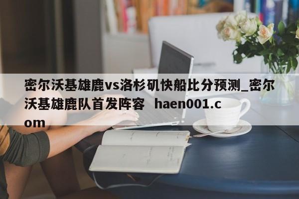 密尔沃基雄鹿vs洛杉矶快船比分预测_密尔沃基雄鹿队首发阵容  haen001.com