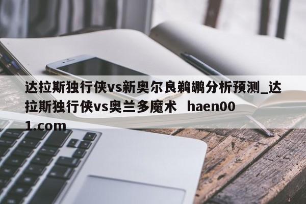 达拉斯独行侠vs新奥尔良鹈鹕分析预测_达拉斯独行侠vs奥兰多魔术  haen001.com