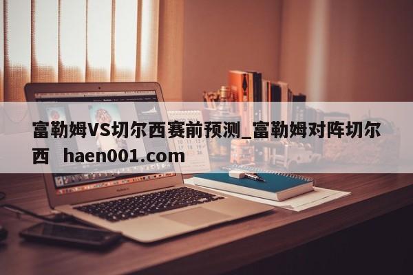 富勒姆VS切尔西赛前预测_富勒姆对阵切尔西  haen001.com