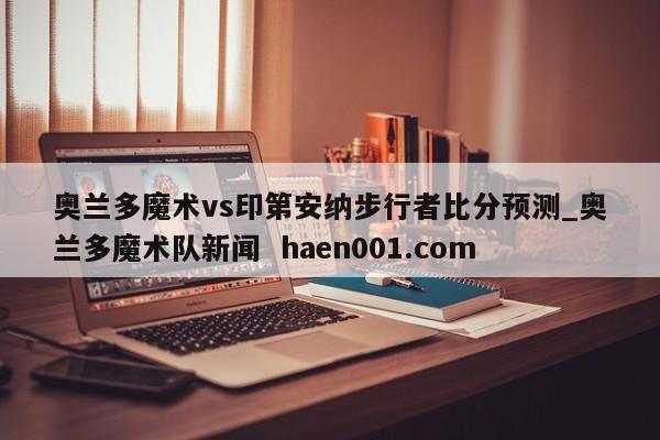 奥兰多魔术vs印第安纳步行者比分预测_奥兰多魔术队新闻  haen001.com