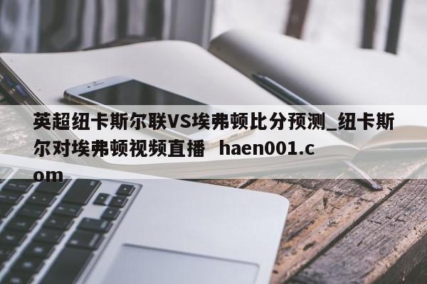 英超纽卡斯尔联VS埃弗顿比分预测_纽卡斯尔对埃弗顿视频直播  haen001.com