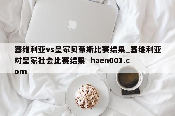 塞维利亚vs皇家贝蒂斯比赛结果_塞维利亚对皇家社会比赛结果  haen001.com