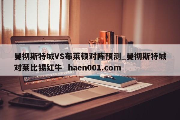 曼彻斯特城VS布莱顿对阵预测_曼彻斯特城对莱比锡红牛  haen001.com