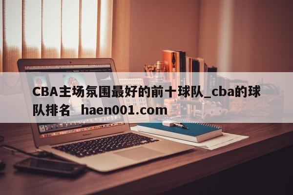 CBA主场氛围最好的前十球队_cba的球队排名  haen001.com