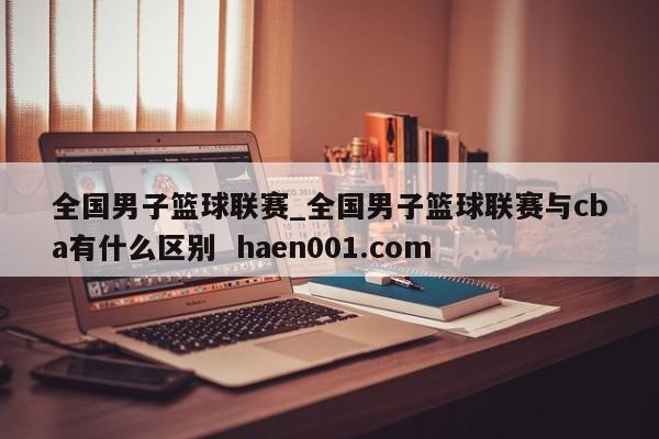 全国男子篮球联赛_全国男子篮球联赛与cba有什么区别  haen001.com