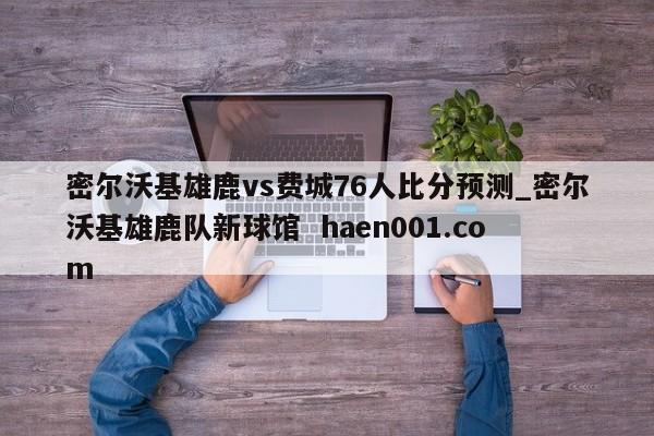 密尔沃基雄鹿vs费城76人比分预测_密尔沃基雄鹿队新球馆  haen001.com