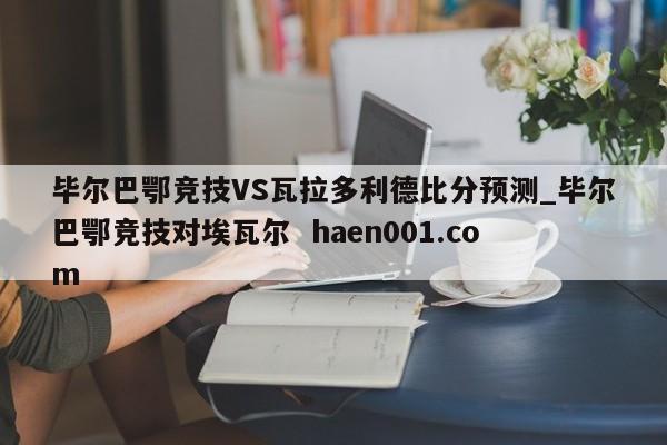 毕尔巴鄂竞技VS瓦拉多利德比分预测_毕尔巴鄂竞技对埃瓦尔  haen001.com