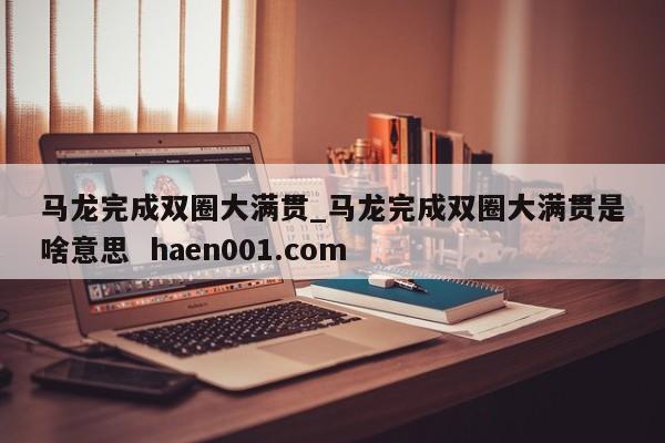 马龙完成双圈大满贯_马龙完成双圈大满贯是啥意思  haen001.com