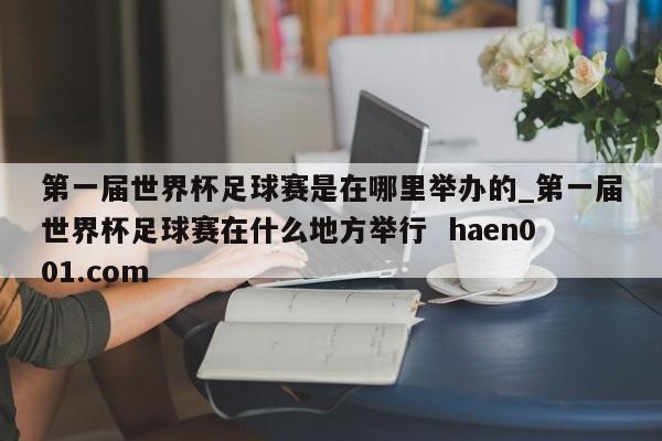 第一届世界杯足球赛是在哪里举办的_第一届世界杯足球赛在什么地方举行  haen001.com