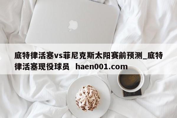 底特律活塞vs菲尼克斯太阳赛前预测_底特律活塞现役球员  haen001.com