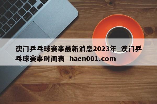 澳门乒乓球赛事最新消息2023年_澳门乒乓球赛事时间表  haen001.com