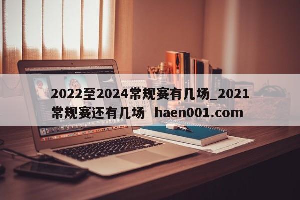 2022至2024常规赛有几场_2021常规赛还有几场  haen001.com