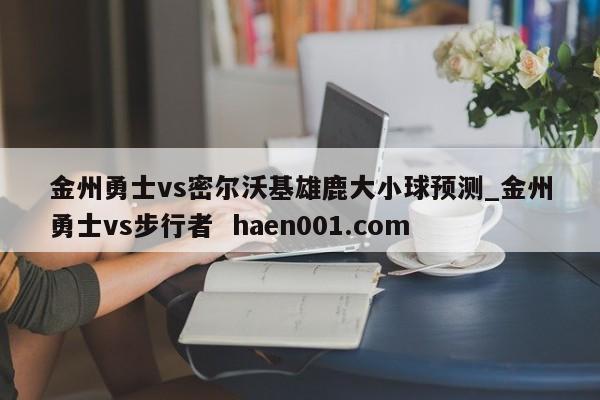金州勇士vs密尔沃基雄鹿大小球预测_金州勇士vs步行者  haen001.com