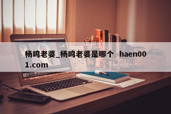 杨鸣老婆_杨鸣老婆是哪个  haen001.com